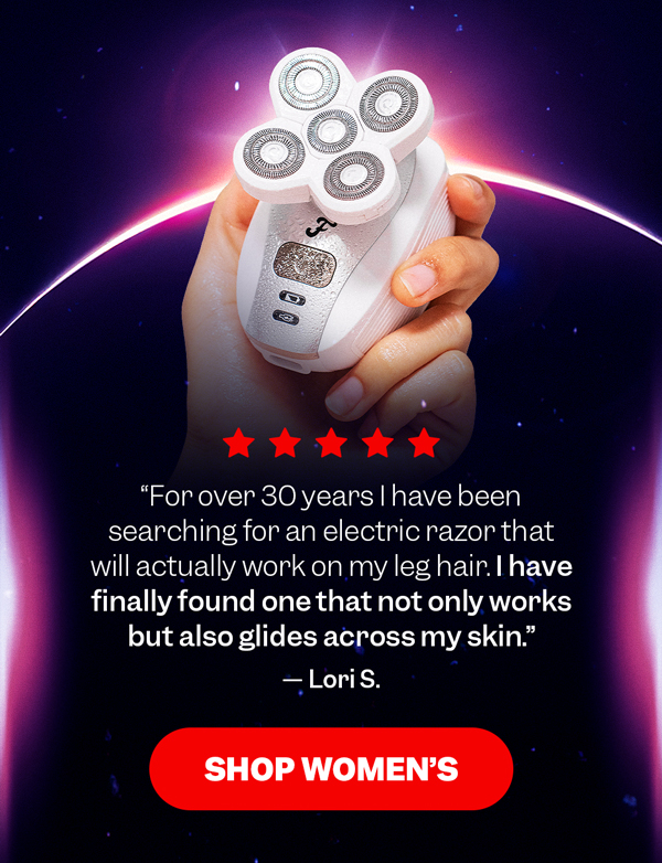 "For over 30 years I have been searching for an electric razor that will actually work on my leg hair. I have finally found one that not only works but also glides across my skin." — Lori S. | Shop Women's