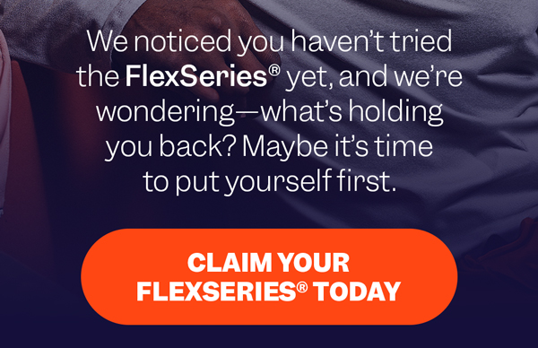 We noticed you haven't tried the FlexSeries® yet, and we're wondering—what's holding you back? Maybe it's time to put yourself first. | Claim Your FlexSeries® Today