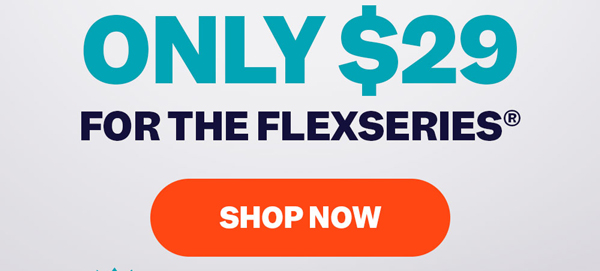 Only $29 For The FlexSeries® | Shop Now
