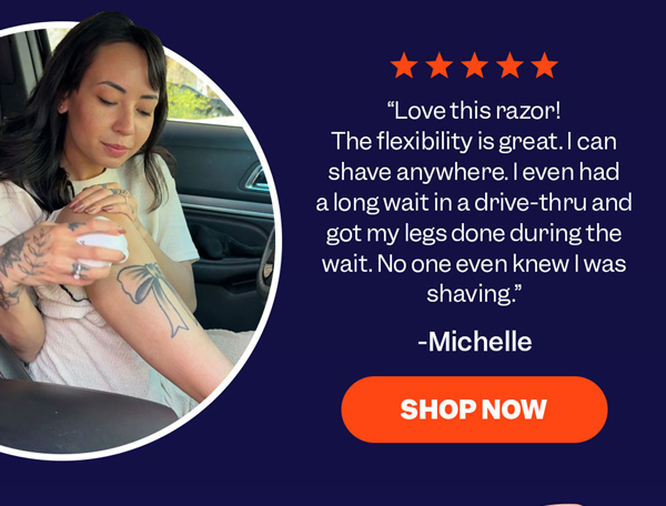 "Love this razor! The flexibility is great. I can shave anywhere. I even had a long wait in a drive-thru and got my legs done during the wait. No one even knew I was shaving." - Michelle SHOP NOW