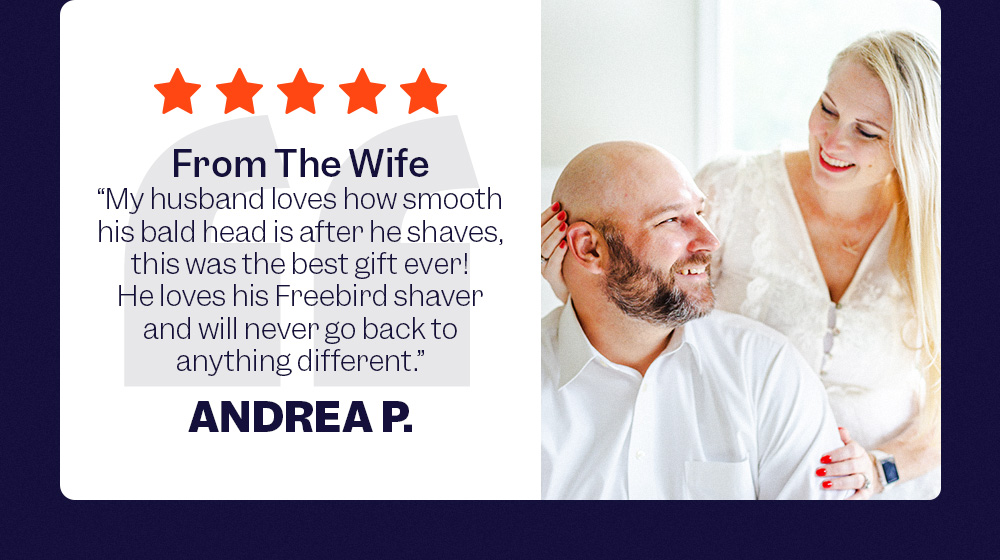 'From The Wife' - "My husband loves how smooth his bald head is after he shaves, this was the best gift ever! He loves his Freebird shaver and will never go back to anything different." - Andrea P.
