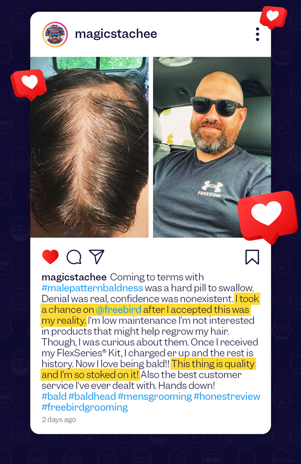 magicstachee Coming to terms with #malepatternbaldness was a hard pill to swallow. Denial was real, confidence was nonexistent. I took a chance on @freebird af ter I accepted this was my reality. I'm low maintenance I'm not interested in products that might help regrow my hair. Though, I was curious about them. Once I received my FlexSeries® Kit, I charged er up and the rest is history. Now I love being bald!! This thing is quality and I'm so stoked on it! Also the best customer service I've ever dealt with. Hands down! #bald #baldhead #mensgrooming #honestreview #freebirdgrooming