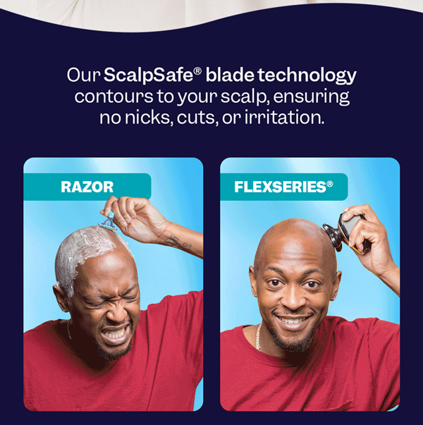 Our ScalpSafe® blade technology contours to your scalp, ensuring no nicks, cuts, or irritation.