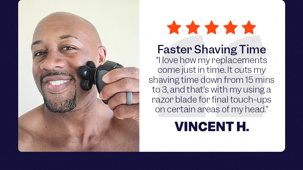 'Faster Shaving Time' - "I love how my replacements come just in time. It cuts my shaving time down from 15 mins to 3, and that's with my using a razor blade for final touch-ups on certain areas of my head." - Vincent H.