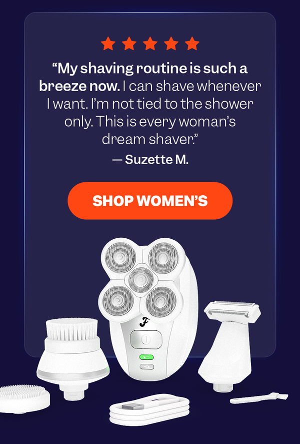 "My shaving routine is such a breeze now. I can shave whenever I want. I'm not tied to the shower only. This is every woman's dream shaver." — Suzette M. | Shop Women's