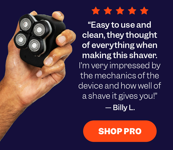 "Easy to use and clean, they thought of everything when making this shaver. I'm very impressed by the mechanics of the device and how well of a shave it gives you!" — Billy L. | Shop Pro