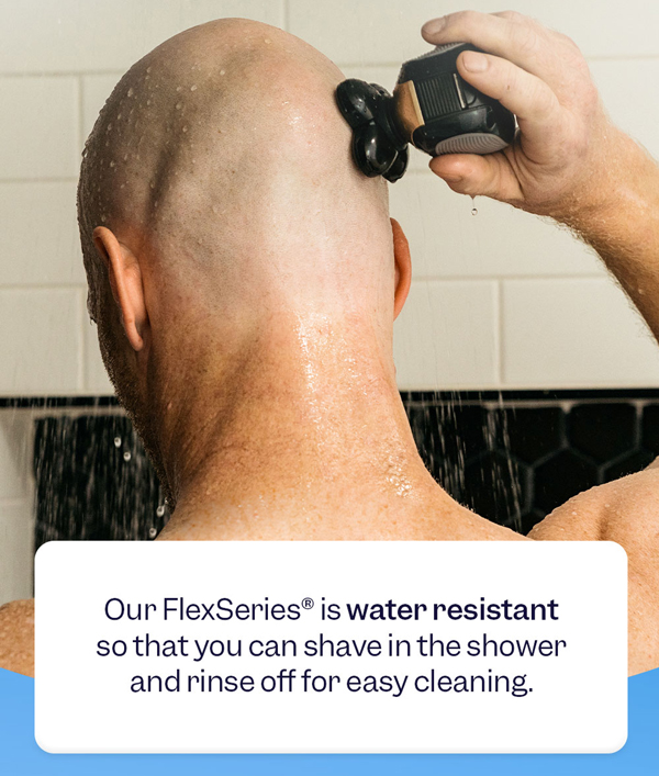 Our FlexSeries® is water resistant so that you can shave in the shower and rinse off for easy cleaning.