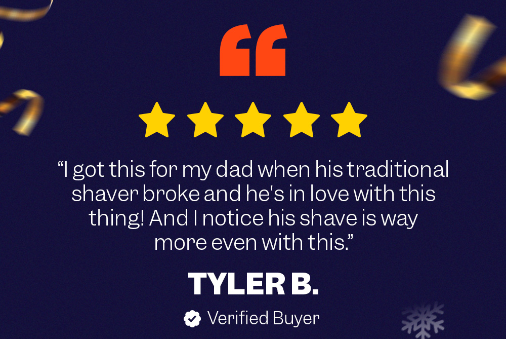 "I got this for my dad when his traditional shaver broke and he's in love with this thing! And I notice his shave is way more even with this." TYLER B. - Verified Buyer