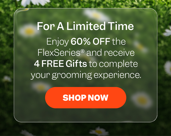 For A Limited Time | Enjoy 60% OFF the FlexSeries® and receive 4 FREE Gifts to complete your grooming experience. | Shop Now