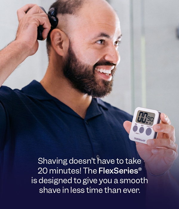 Shaving doesn't have to take 20 minutes! The FlexSeries® is designed to give you a smooth shave in less time than ever.