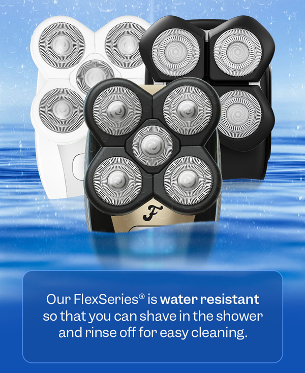 Our FlexSeries® is water resistant so that you can shave in the shower and rinse off for easy cleaning.