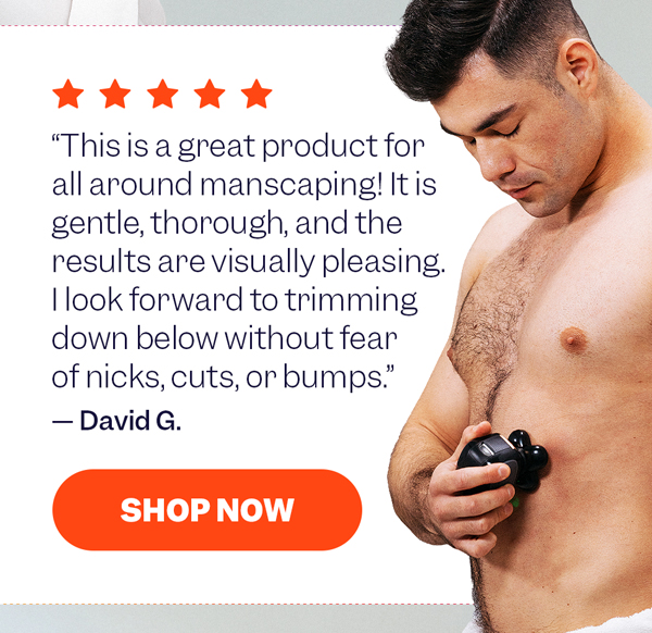 "This is a great product for all around manscaping! It is gentle, thorough, and the results are visually pleasing. I look forward to trimming down below without fear of nicks, cuts, or bumps." — David G. | Shop Now