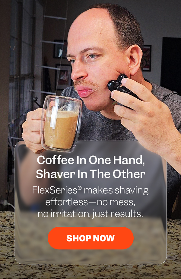 Coffee In One Hand, Shaver In The Other | FlexSeries® makes shaving effortless—no mess, no irritation, just results. | Shop Now
