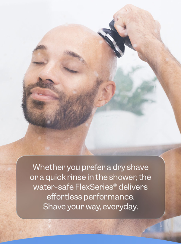 Whether you prefer a dry shave or a quick rinse in the shower, the water-safe FlexSeries® delivers effortless performance. Shave your way, every day.