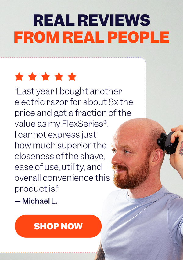"Last year I bought another electric razor for about 8x the price and got a fraction of the value as my FlexSeries®. I cannot express just how much superior the closeness of the shave, ease of use, utility, and overall convenience this product is!" — Michael L. | Shop Now