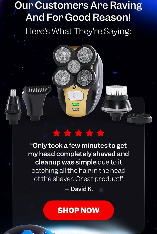 "Only took a few minutes to get my head completely shaved and cleanup was simple due to it catching all the hair in the head of the shaver. Great product!" — David K. | Shop Now
