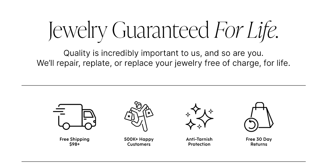 Jewelry Guaranteed For Life. Quality is incredibly important to us, and so are you. We'll repair, replate, or replace your jewelry free of charge, for life.