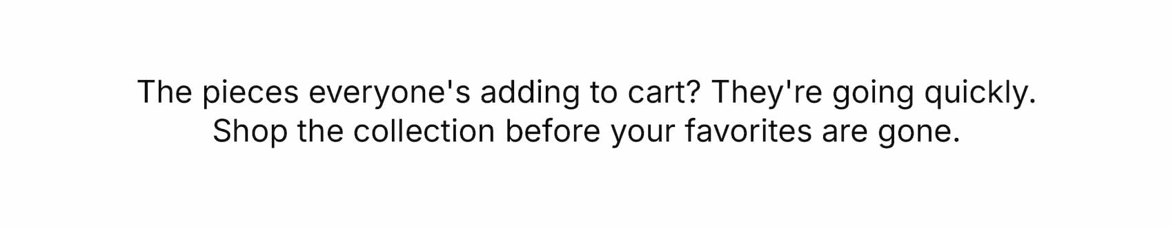 The pieces everyone's adding to cart? They're going quickly. Shop the collection before your favorites are gone.