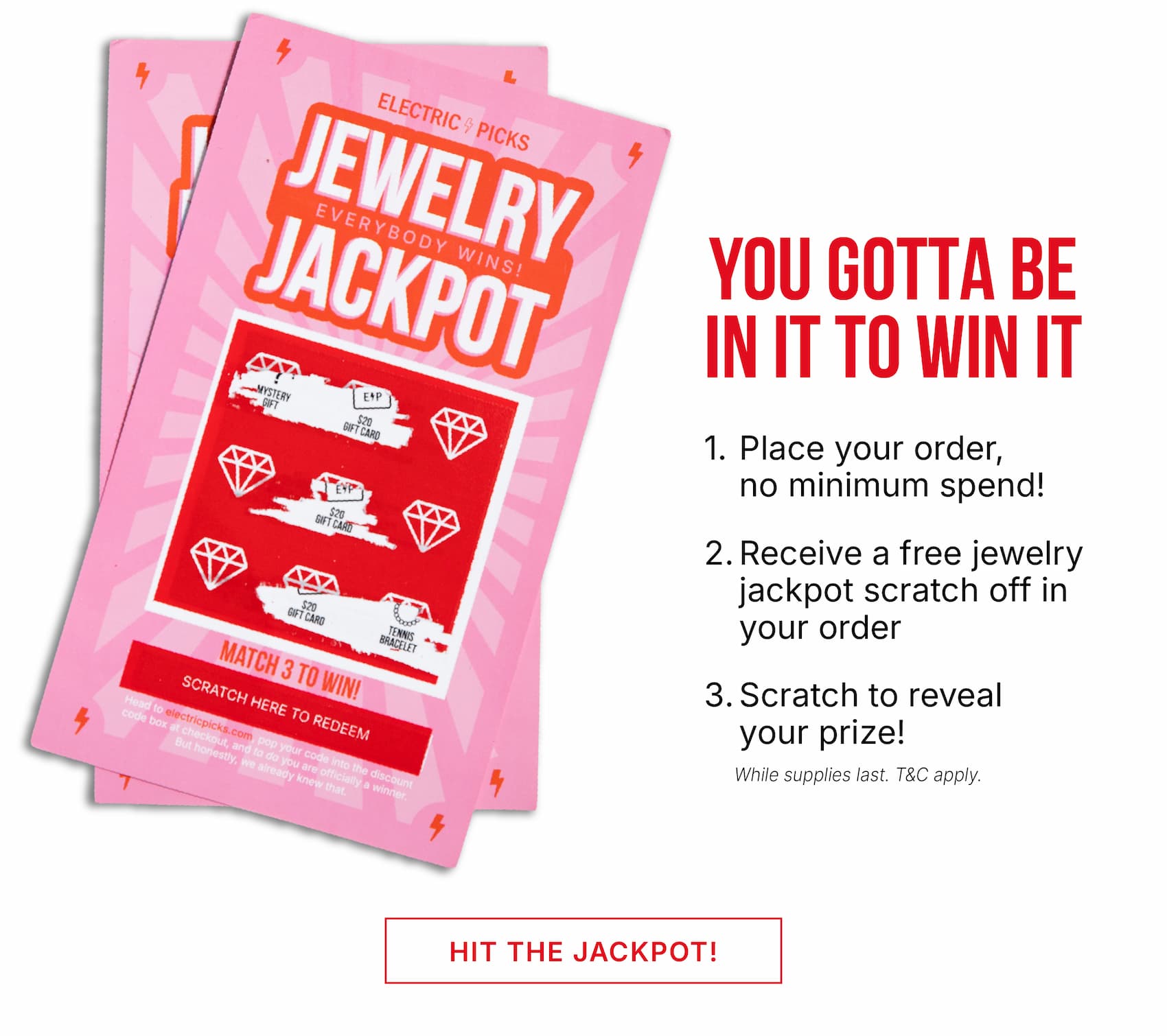 You gotta be in it to win it. 1. Place your order 2. receive a free jewelry jackpot scratch off in your order 3. scratch to reveal your prize 