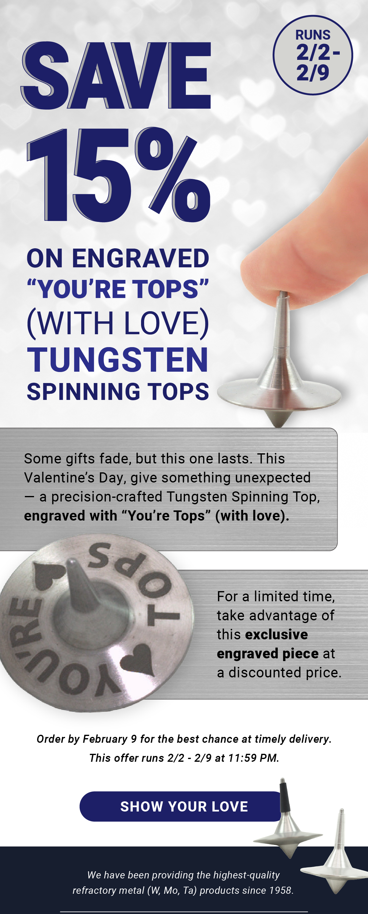 Save 15% on Engraved “You’re Tops” With Love Tungsten Spinning Tops | Runs 2/2 - 2/9 | Some gifts fade, but this one lasts. This Valentine’s Day, give something unexpected — a precision-crafted Tungsten Spinning Top, engraved with “You’re Tops” (with love). For a limited time, enjoy 15% off this exclusive engraved piece. Order by February 9 for the best chance at timely delivery. This offer runs 2/2 - 2/9 at 11:59 PM. Show Your Love