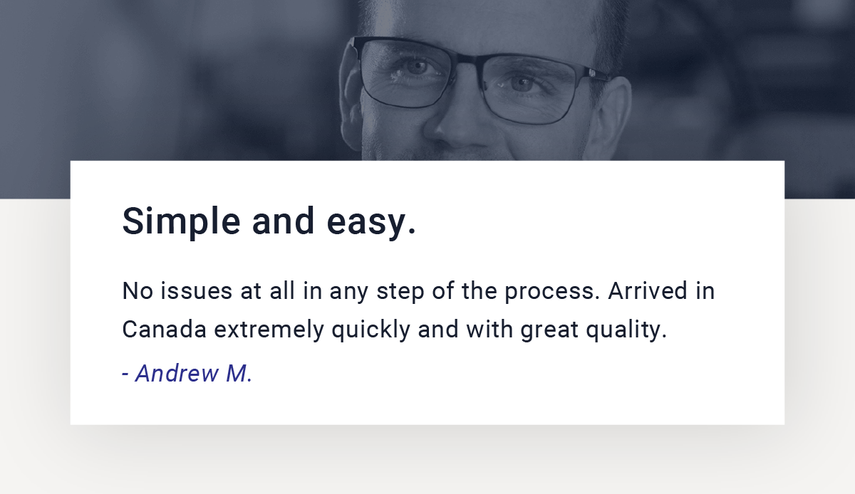 “Simple and easy. No issues at all in any step of the process. Arrived in Canada extremely quickly and with great quality.” - Andrew M.
