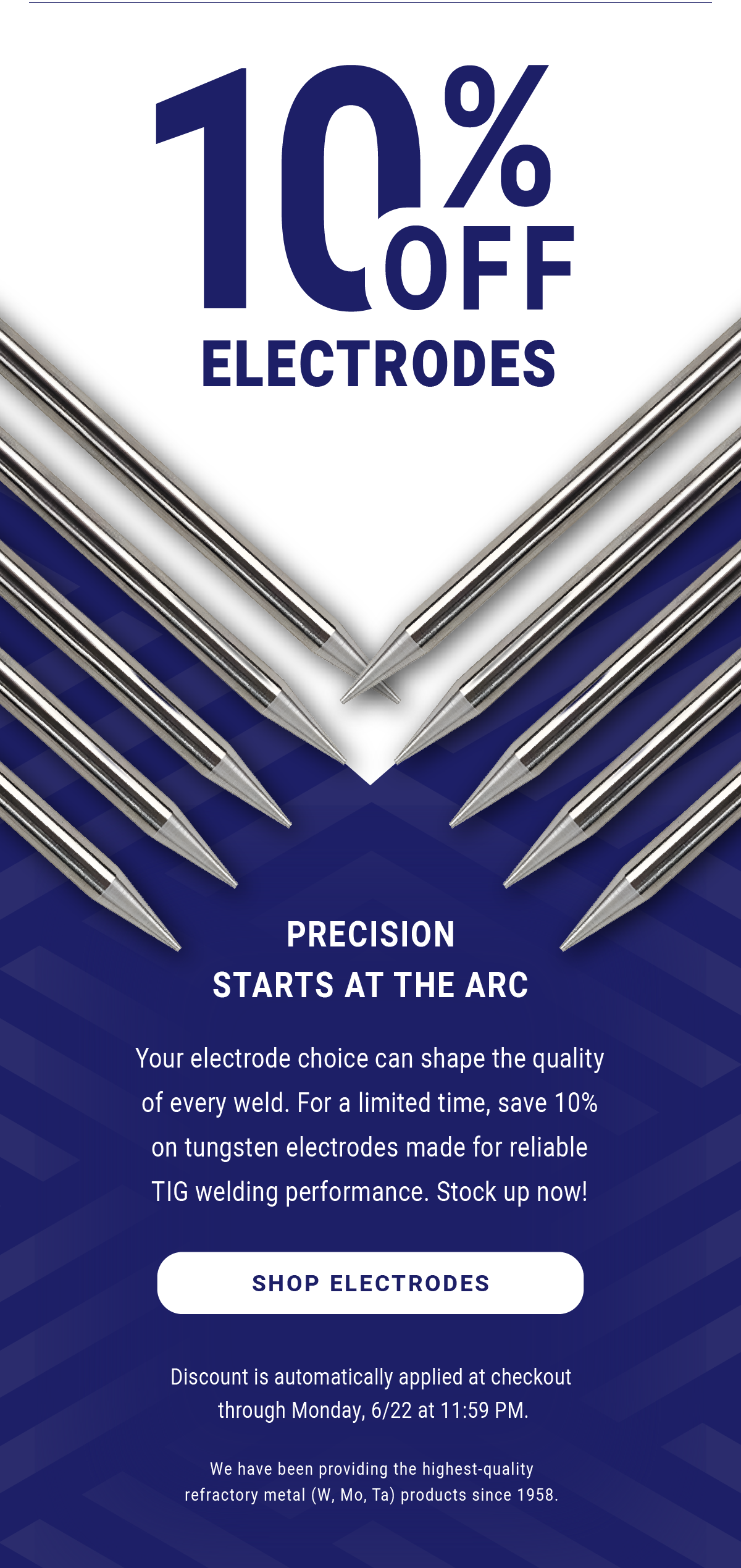 10% Off Electrodes - Precision Starts at the Arc - Your electrode choice can shape the quality of every weld. For a limited time, save 10% on tungsten electrodes made for reliable TIG welding performance. Stock up now! Discount is automatically applied at checkout through Monday, 6/22 at 11:59 PM. We have been providing the highest-quality refractory metal (W, Mo, Ta) products since 1958. - Shop Electrodes 