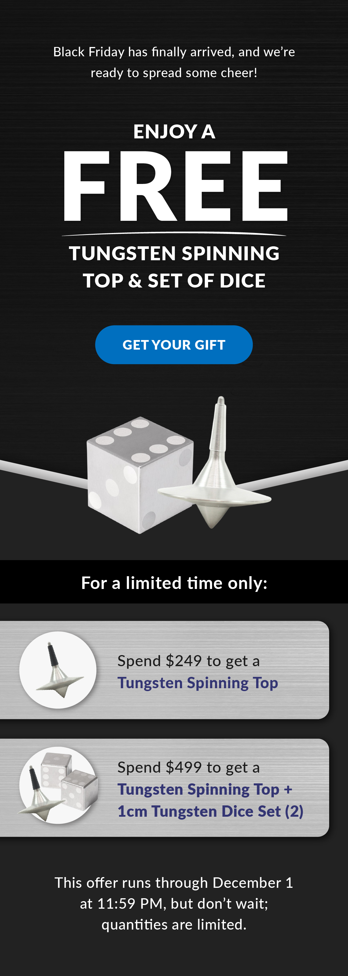 Enjoy Free a Tungsten Spinning Top & Set of Dice. Black Friday has finally arrived, and we’re ready to spread some cheer! For a limited time only: Spend $249 to get a Tungsten Spinning Top | Spend $499 to get a Tungsten Spinning Top + 1cm Tungsten Dice Set (2) | This offer runs through December 1 at 11:59 PM, but don’t wait; quantities are limited. Get Your Gift