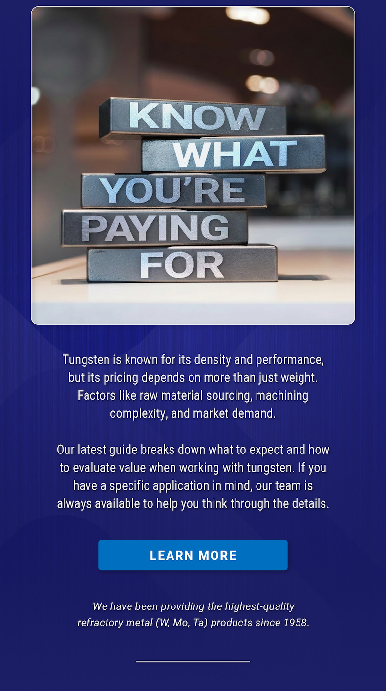 Know What You’re Paying For: Tungsten is known for its density and performance, but its pricing depends on more than just weight. Factors like raw material sourcing, machining complexity, and market demand. Our latest guide breaks down what to expect and how to evaluate value when working with tungsten. If you have a specific application in mind, our team is always available to help you think through the details. - LEARN MORE | We have been providing the highest-quality refractory metal (W, Mo, Ta) products since 1958.