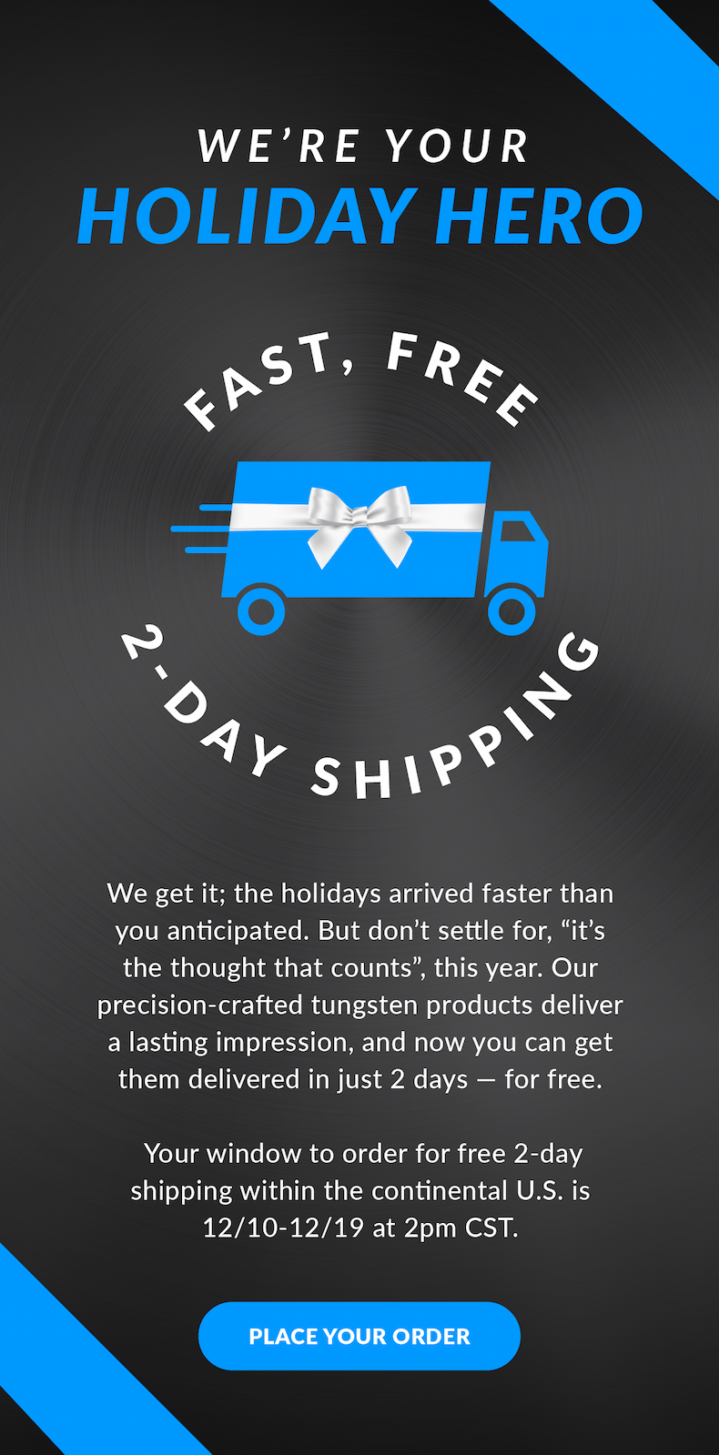 We’re Your Holiday Hero | Fast, Free 2-Day Shipping | We get it; the holidays arrived faster than you anticipated. But don’t settle for, “it’s the thought that counts”, this year. Our precision-crafted tungsten products deliver a lasting impression, and now you can get them delivered in just 2 days — for free.   Your window to order for free 2-day shipping within the continental U.S. is 12/10-12/19 at 2pm CST. Place Your Order
