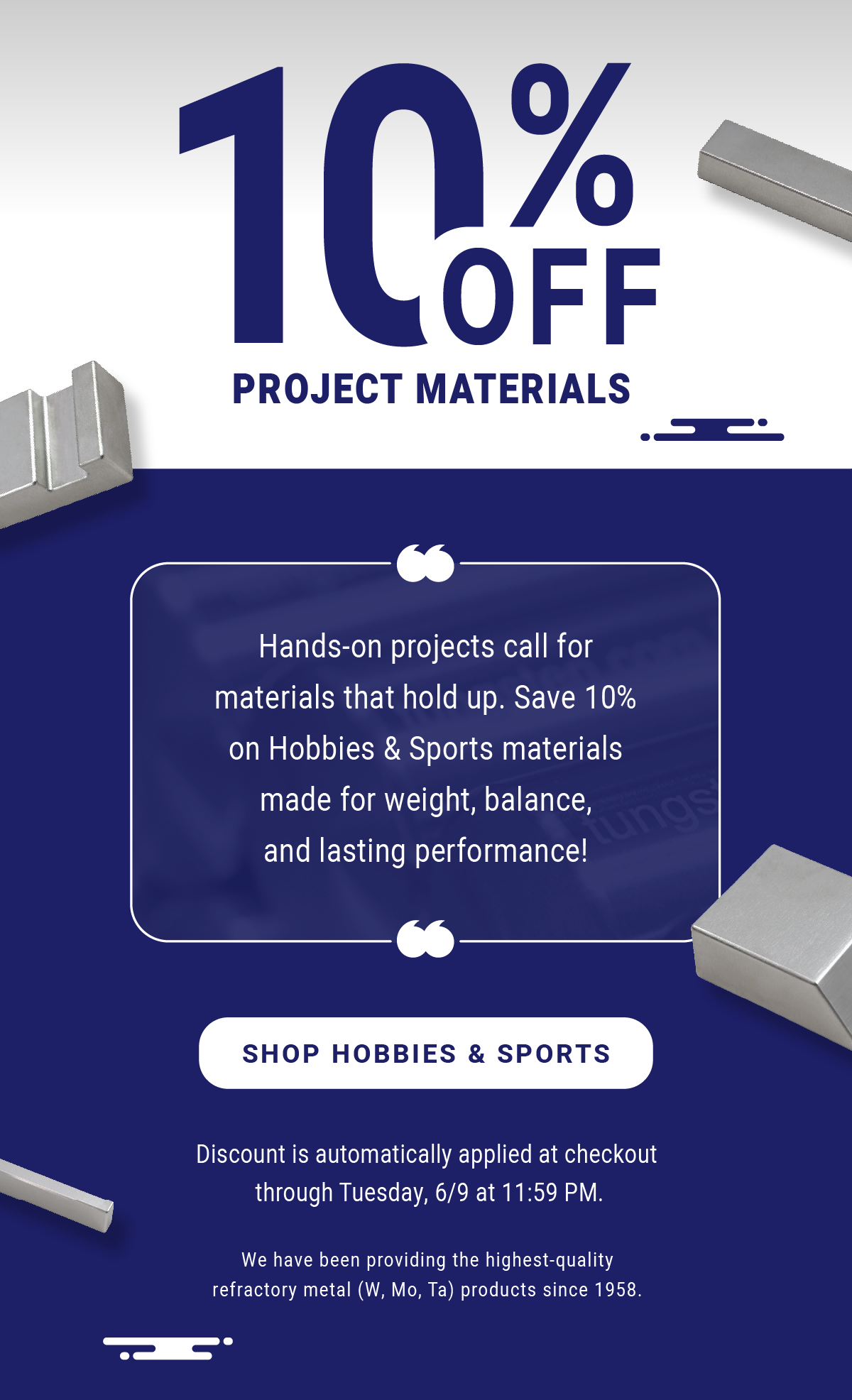 10% Off Project Materials: Hands-on projects call for materials that hold up. Save 10% on Hobbies & Sports materials made for weight, balance, and lasting performance! Discount is automatically applied at checkout through Tuesday, 6/9 at 11:59 PM. We have been providing the highest-quality refractory metal (W, Mo, Ta) products since 1958. - Shop Hobbies & Sports
