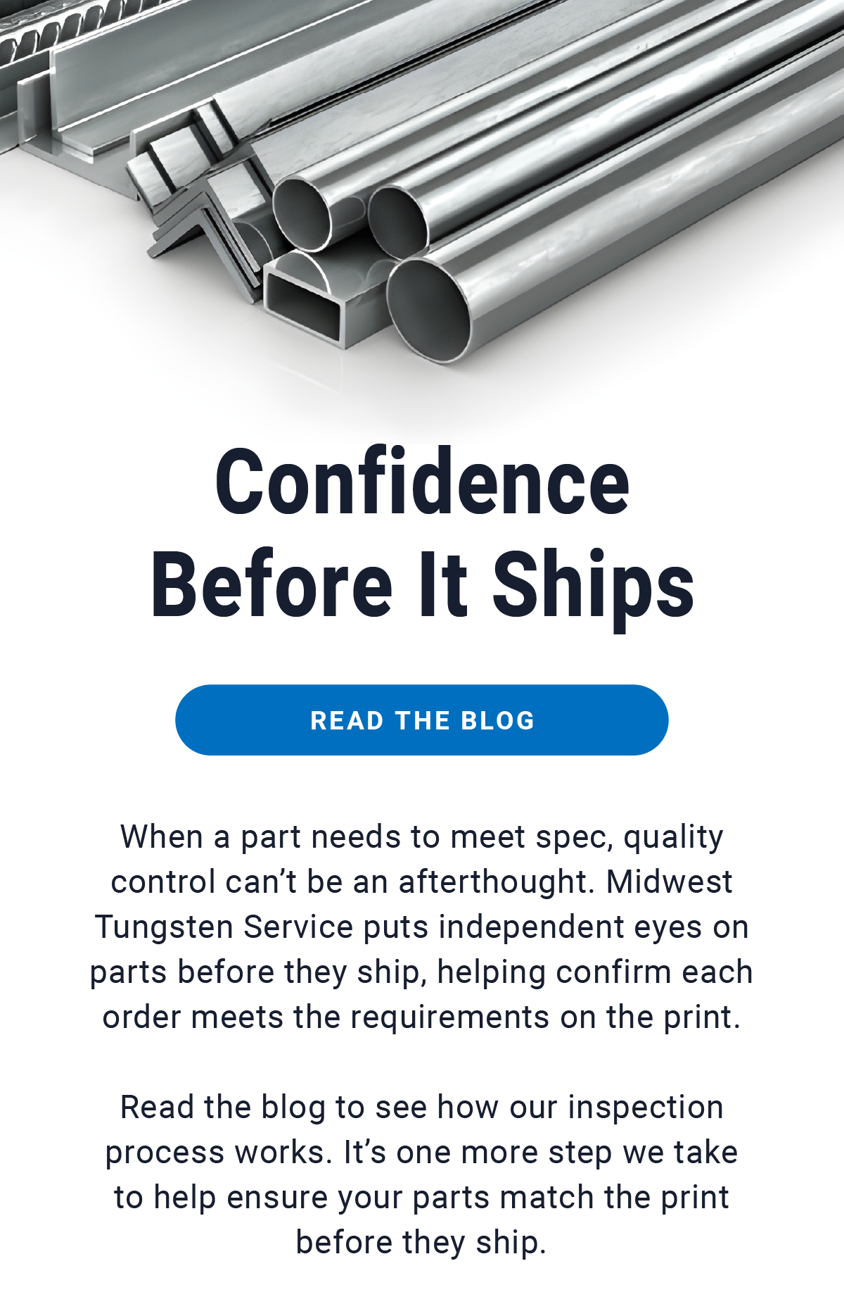 Confidence Before It Ships - READ THE BLOG - When a part needs to meet spec, quality control can’t be an afterthought. Midwest Tungsten Service puts independent eyes on parts before they ship, helping confirm each order meets the requirements on the print.       Read the blog to see how our inspection process works. It’s one more step we take to help ensure your parts match the print before they ship. 