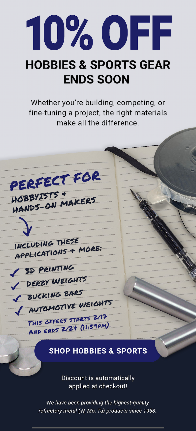 10% Off Hobbies & Sports Gear Ends Soon | Whether you’re building, competing, or fine-tuning a project, the right materials make all the difference. Perfect for hobbyists and hands-on makers, including applications and more: 3D printing, derby weights, bukcing bars, automotive weights. Discount is automatically applied at checkout! This offer starts 2/17 and ends 2/24 (11:59 PM). Shop Hobbies & Sports | We have been providing the highest-quality refractory metal (W, Mo, Ta) products since 1958.