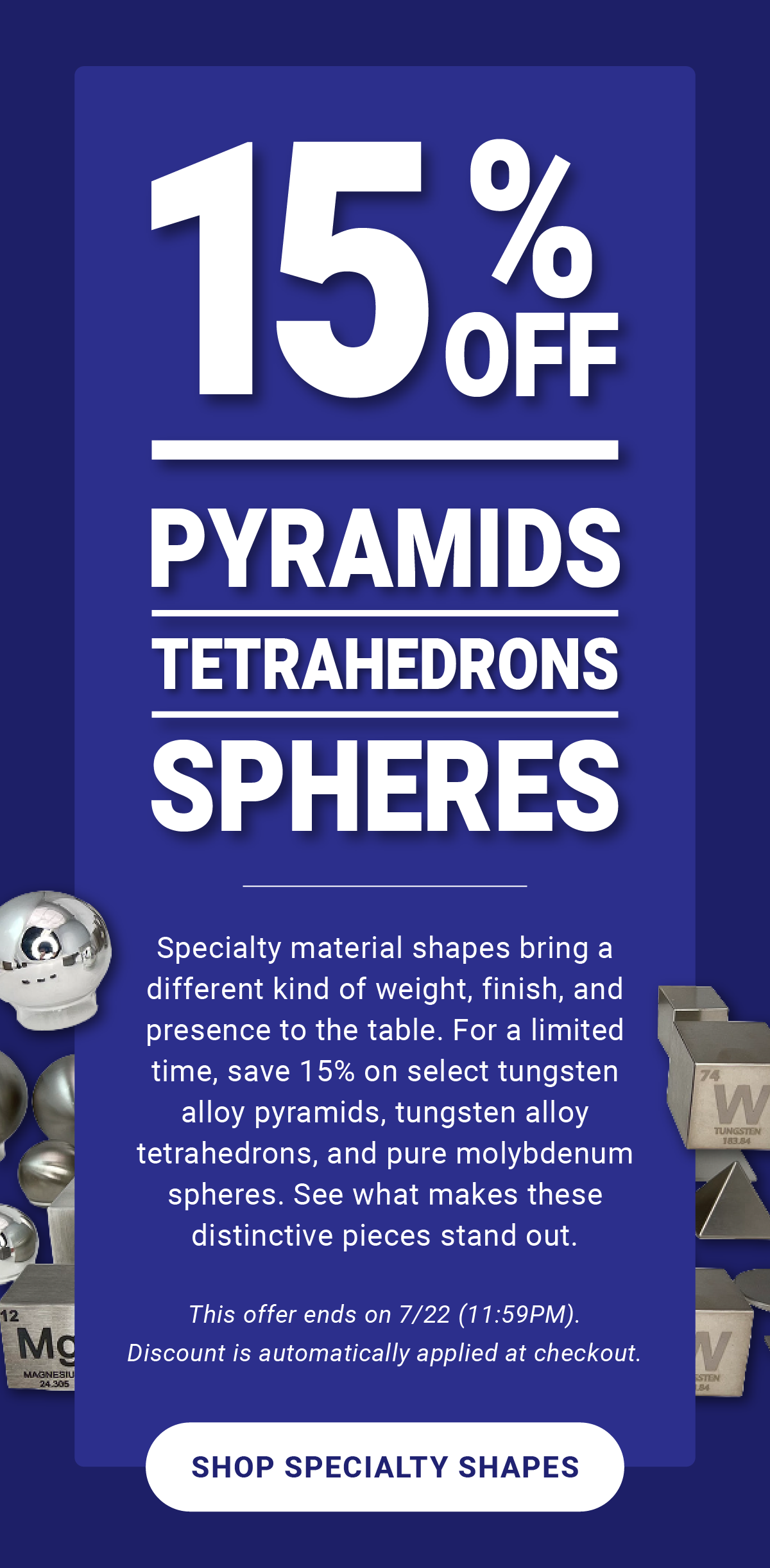 15% Off Pyramids, Tetrahedrons, & Spheres: Specialty material shapes bring a different kind of weight, finish, and presence to the table. For a limited time, save 15% on select tungsten alloy pyramids, tungsten alloy tetrahedrons, and pure molybdenum spheres. See what makes these distinctive pieces stand out. This offer ends on 7/22 (11:59PM). Discount is automatically applied at checkout. - Shop Specialty Shapes