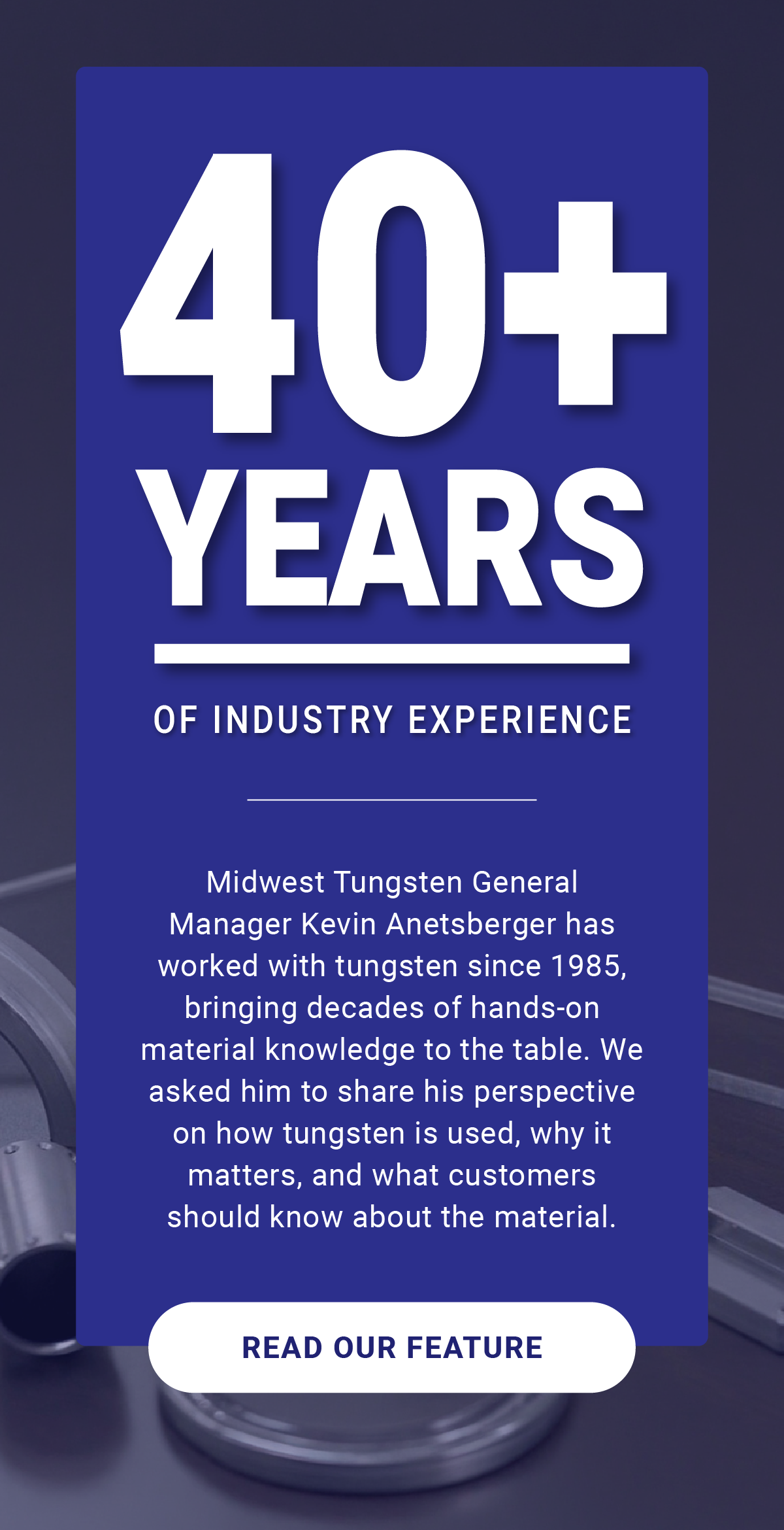 40+ Years of Industry Experience: Midwest Tungsten General Manager Kevin Anetsberger has worked with tungsten since 1985, bringing decades of hands-on material knowledge to the table. We asked him to share his perspective on how tungsten is used, why it matters, and what customers should know about the material. - READ OUR FEATURE  