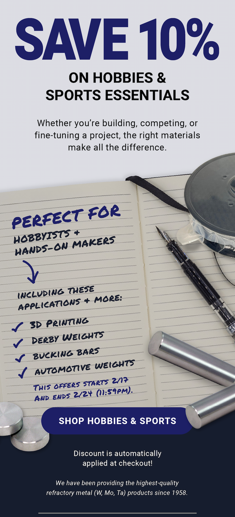 Save 10% on Hobbies & Sports Essentials | Whether you’re building, competing, or fine-tuning a project, the right materials make all the difference. Perfect for hobbyists and hands-on makers, including applications and more: 3D printing, derby weights, bucking bars, automotive weights. This offers starts 2/17 & ends 2/24 (11:59pm). Shop Hobbies & Sports | Discount is automatically applied at checkout! We have been providing the highest-quality refractory metal (W, Mo, Ta) products since 1958.