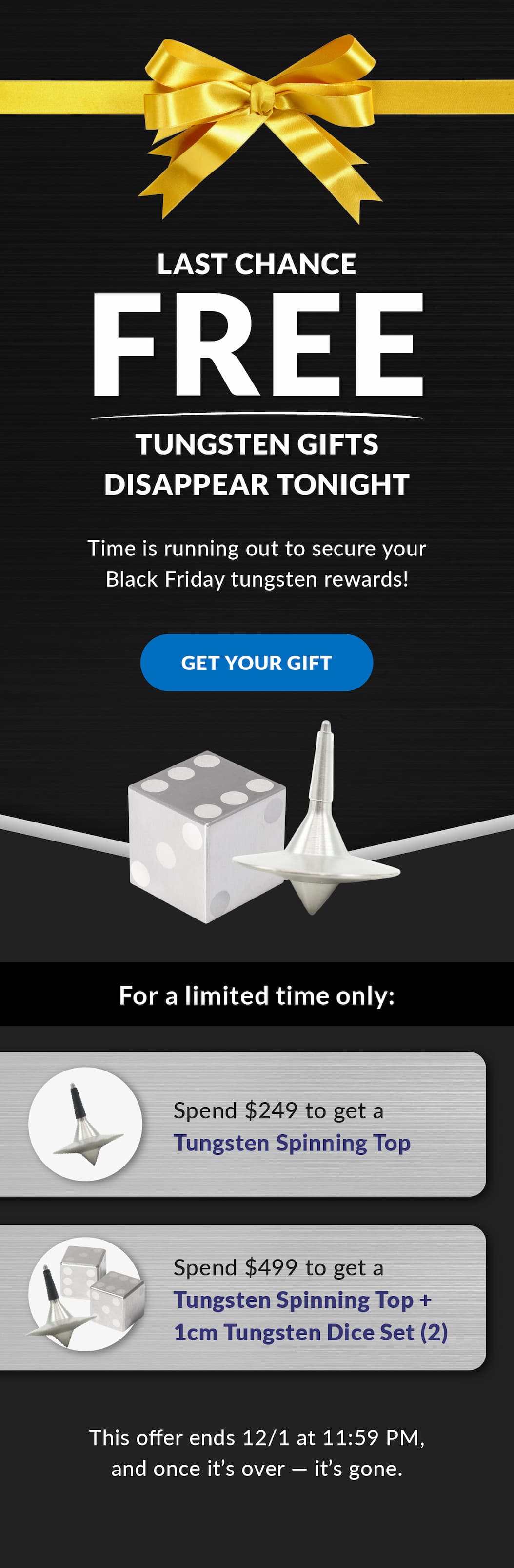Last Chance - Free Tungsten Gifts Disappear Tonight | Time is running out to secure your Black Friday tungsten rewards! Get your gift | For a limited time only. Spend $249: Receive a Tungsten Spinning Top; Spend $499: Receive a Tungsten Spinning Top + 1cm Tungsten Dice Set (2). This offer ends 12/1 at 11:59 PM, and once it’s over, it’s gone. 