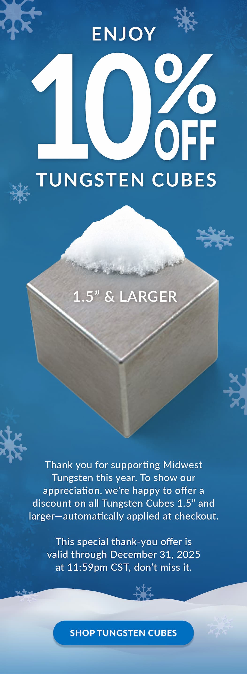 Enjoy 10% Off Tungsten Cubes 1.5” and Larger | Thank you for supporting Midwest Tungsten this year. To show our appreciation, we're happy to offer a discount on all Tungsten Cubes 1.5” and larger—automatically applied at checkout.  This special thank-you offer is valid through December 31, 2025 at 11:59pm CST, don’t miss it. Shop Tungsten Cubes