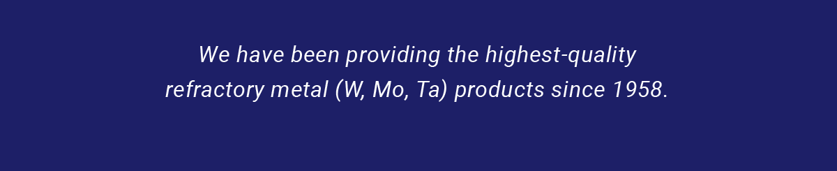 We have been providing the highest-quality refractory metal (W, Mo, Ta) products since 1958.