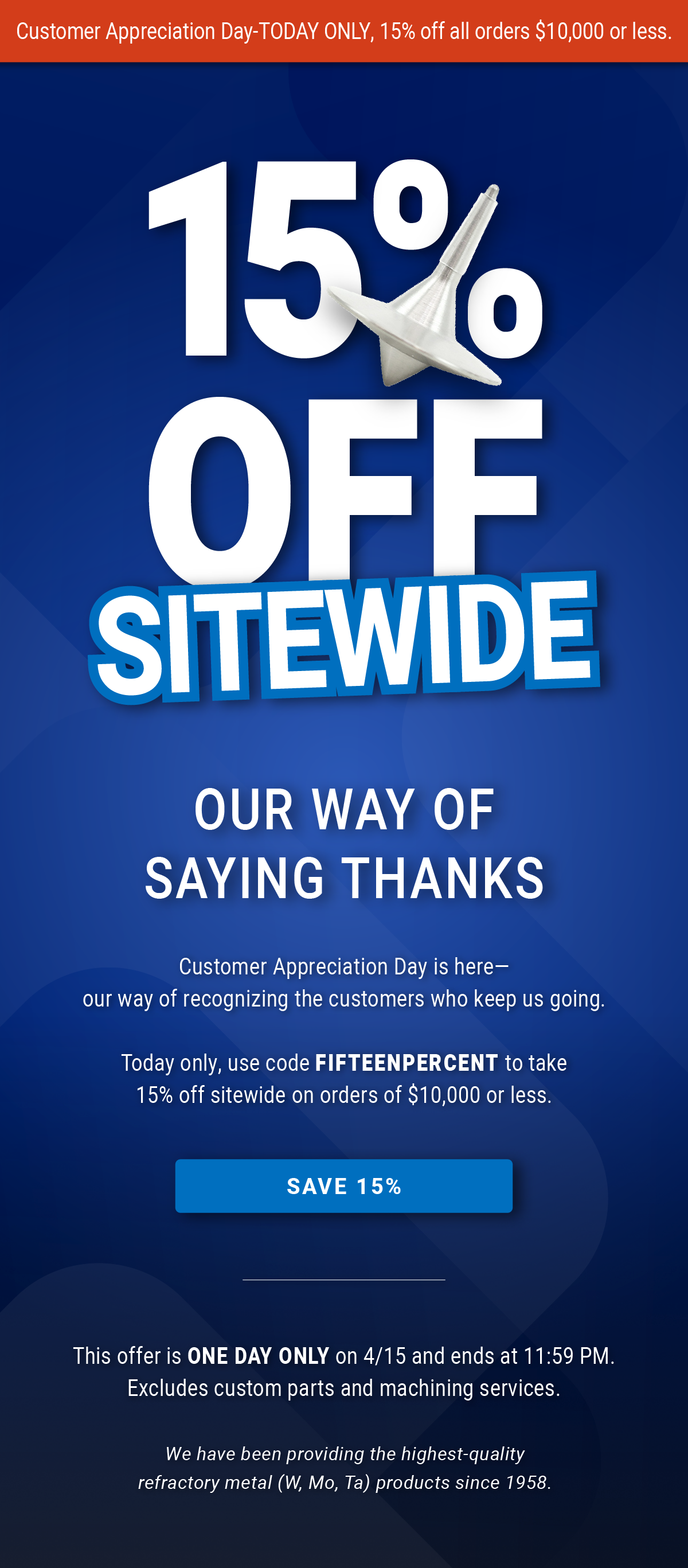 Customer Appreciation Day is here—our way of recognizing the customers who keep us going.       Today only, use code FIFTEENPERCENT to take 15% off sitewide on orders of $10,000 or less. - SAVE 15% | This offer is ONE DAY ONLY on 4/15 and ends at 11:59 PM. Excludes custom parts and machining services. We have been providing the highest-quality refractory metal (W, Mo, Ta) products since 1958.
