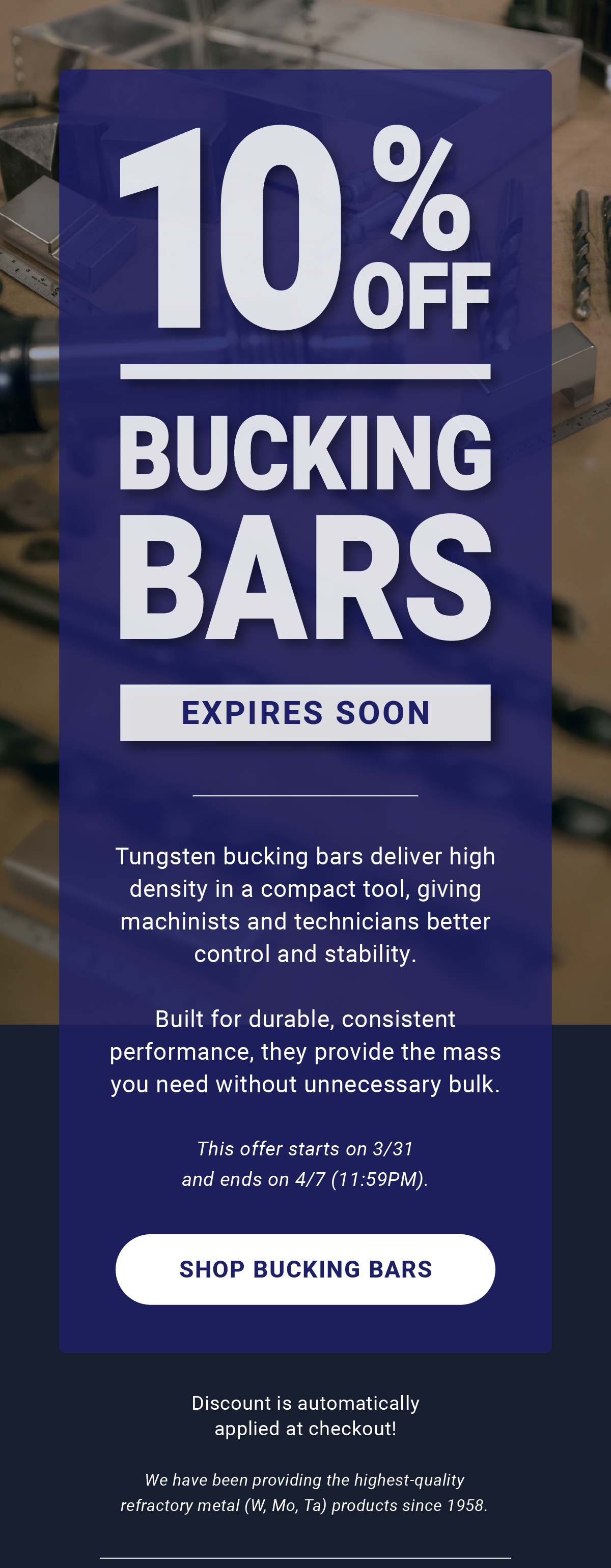10% Off Bucking Bars Expires Soon | Tungsten bucking bars deliver high density in a compact tool, giving machinists and technicians better control and stability. Built for durable, consistent performance, they provide the mass you need without unnecessary bulk. This offer starts on 3/31 and ends on 4/7 (11:59PM). Shop Bucking Bars | Discount is automatically applied at checkout! We have been providing the highest-quality refractory metal (W, Mo, Ta) products since 1958.