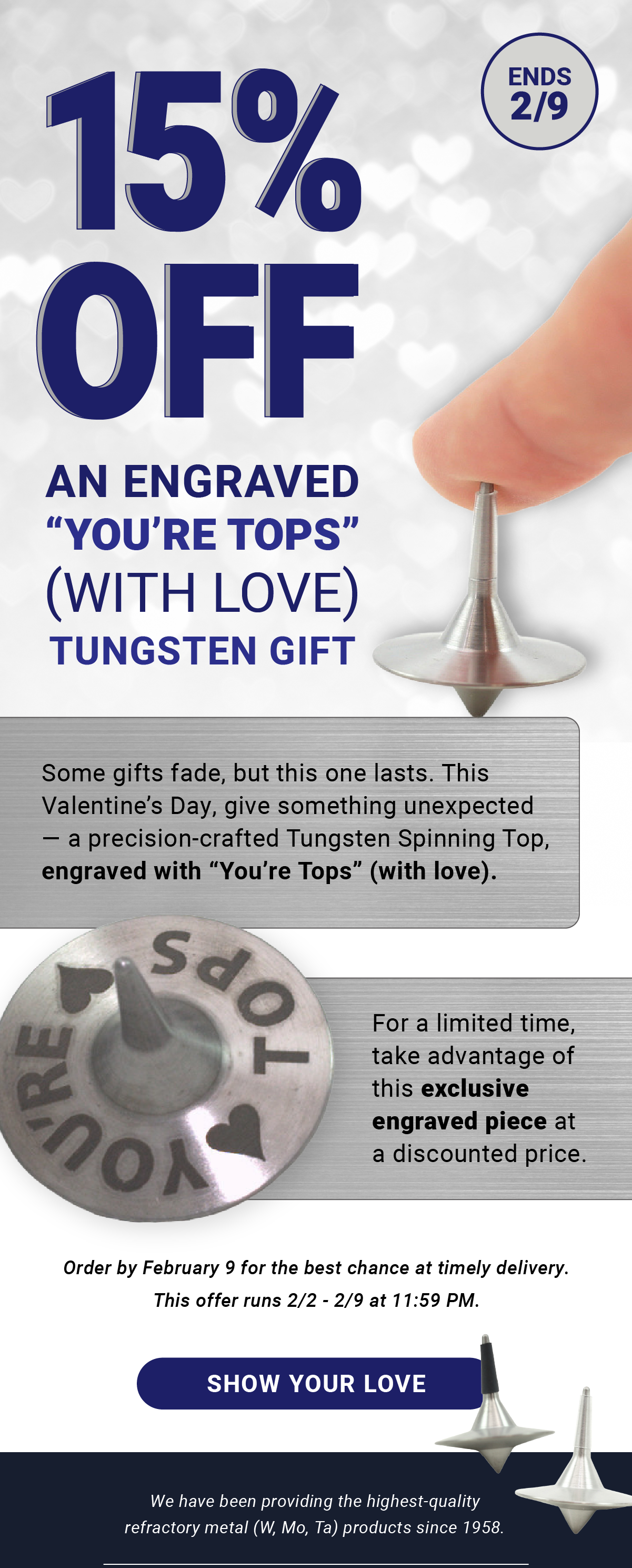 15% Off Engraved “You’re Tops” With Love Tungsten Spinning Tops | Ends 2/9 | Some gifts fade, but this one lasts. This Valentine’s Day, give something unexpected — a precision-crafted Tungsten Spinning Top, engraved with “You’re Tops” (with love). For a limited time, enjoy 15% off this exclusive engraved piece. Order by February 9 for the best chance at timely delivery. This offer runs 2/2 - 2/9 at 11:59 PM. Show Your Love