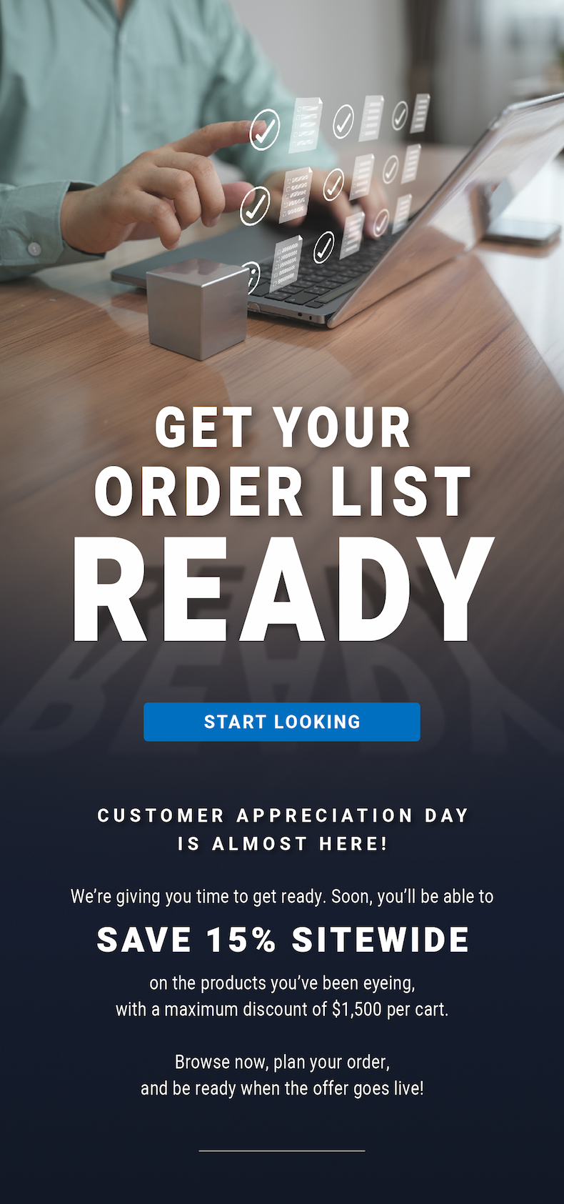 Get Your Order List Ready - Customer Appreciation Day is almost here! We’re giving you time to get ready. Soon, you’ll be able to save 15% sitewide on the products you’ve been eyeing, with a maximum discount of $1,500 per cart. Browse now, plan your order, and be ready when the offer goes live! - START LOOKING