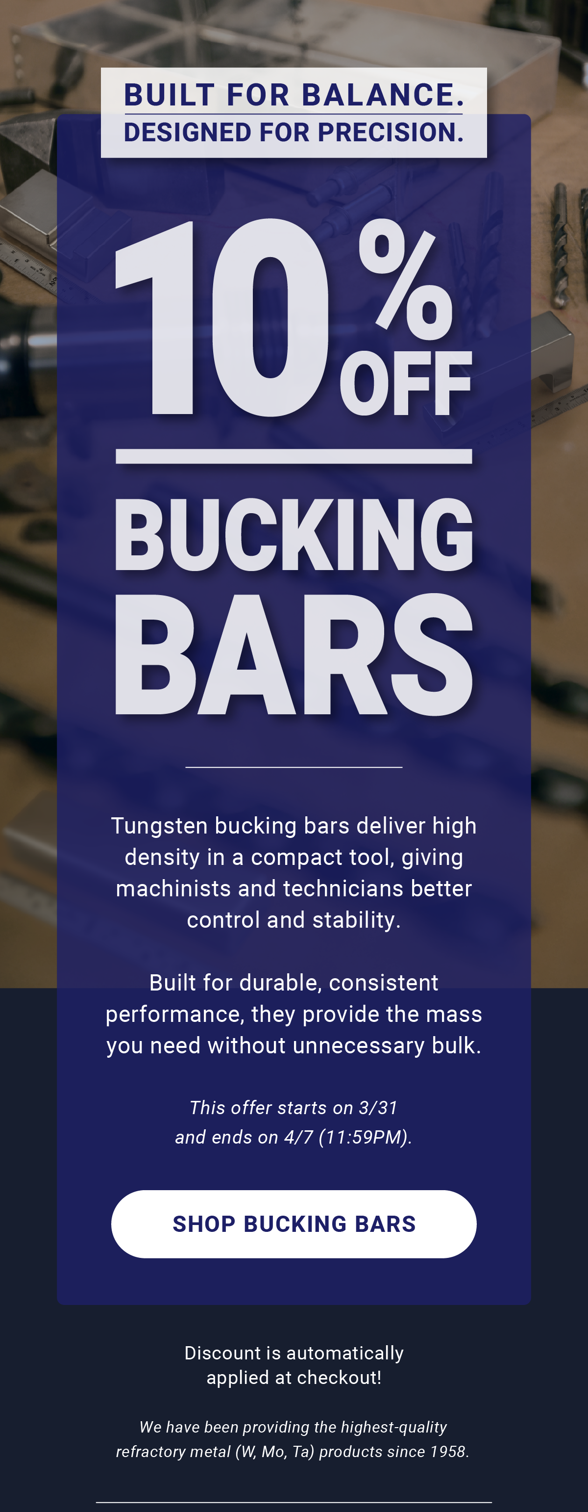 Built for Balance. Designed for Precision. | 10% Off Bucking Bars | Tungsten bucking bars deliver high density in a compact tool, giving machinists and technicians better control and stability. Built for durable, consistent performance, they provide the mass you need without unnecessary bulk. This offer starts on 3/31and ends on 4/7 (11:59PM). Shop Bucking Bars | Discount is automatically applied at checkout! We have been providing the highest-quality refractory metal (W, Mo, Ta) products since 1958.
