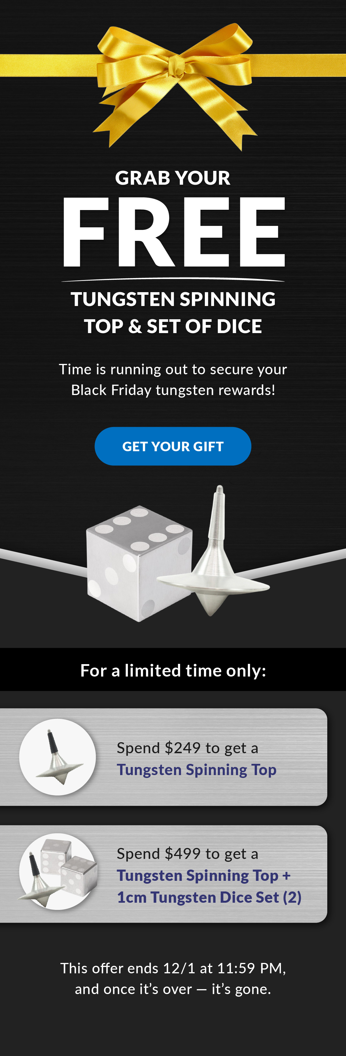 Grab Your Free Tungsten Spinning Top & Dice Set | Time is running out to secure your Black Friday tungsten rewards! Get your gift | For a limited time only. Spend $249: Receive a Tungsten Spinning Top; Spend $499: Receive a Tungsten Spinning Top + 1cm Tungsten Dice Set (2). This offer ends 12/1 at 11:59 PM, and once it’s over, it’s gone. 