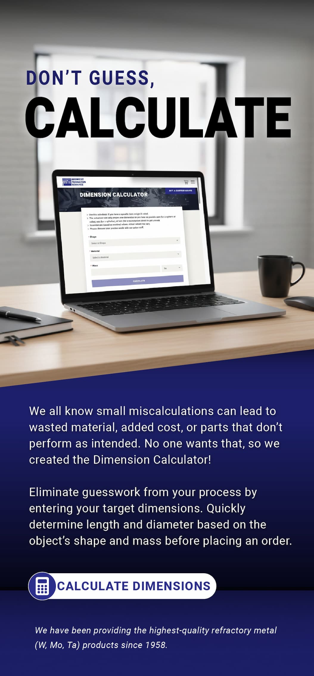 Don't Guess, Calculate  |  We all know small miscalculations can lead to wasted material, added cost, or parts that don’t perform as intended. No one wants that, so we created the Dimension Calculator! Eliminate guesswork from your process by entering your target dimensions. Quickly determine length and diameter based on the object's shape and mass before placing an order. - Calculate Dimensions