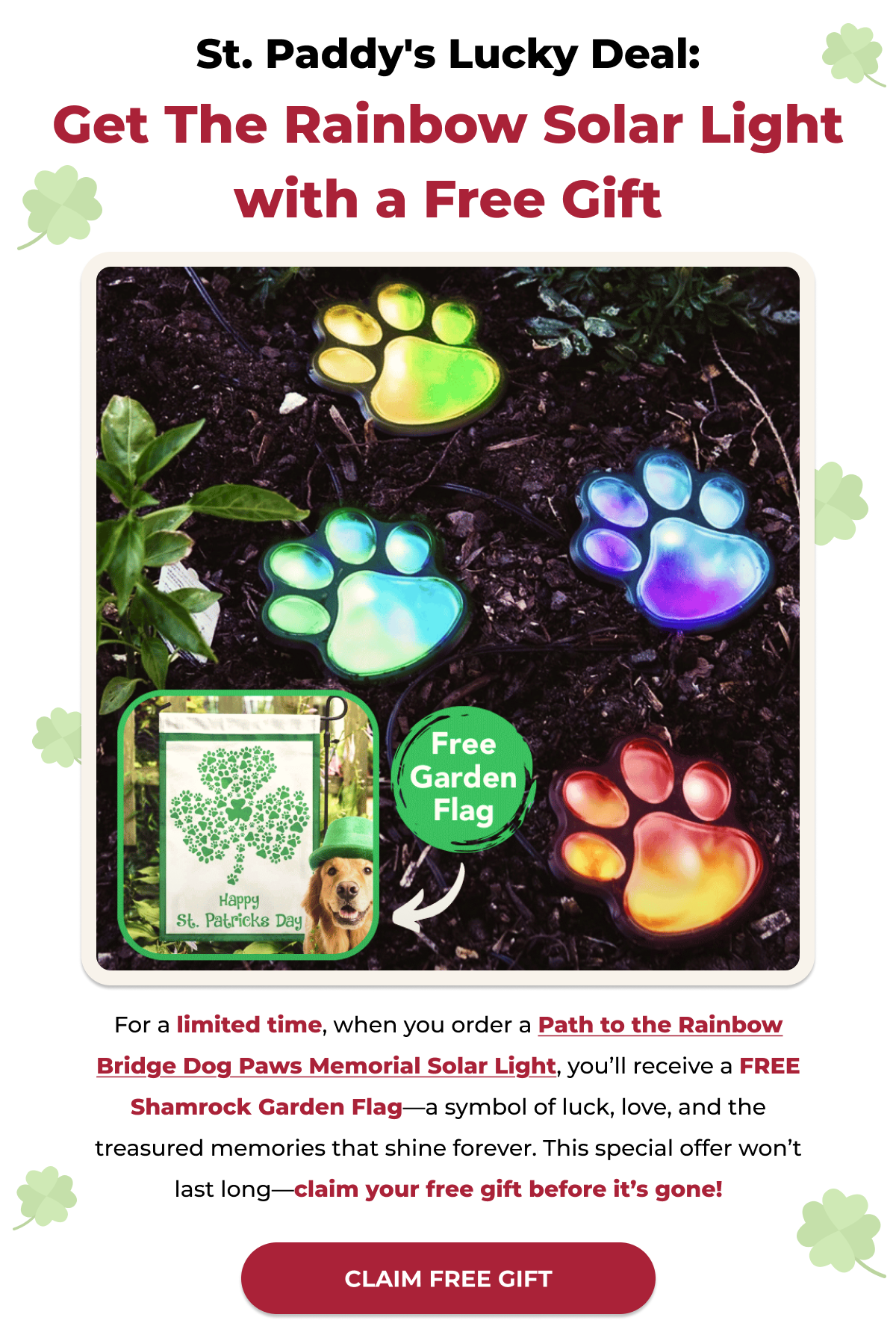 St. Paddy's Lucky Deal: Get The Rainbow Solar Light with a Free Gift-For a limited time, when you order a Path to the Rainbow Bridge Dog Paws Memorial Solar Light, you’ll receive a FREE Shamrock Garden Flag—a symbol of luck, love, and the treasured memories that shine forever. This special offer won’t last long—claim your free gift before it’s gone!-CLAIM FREE GIFT
