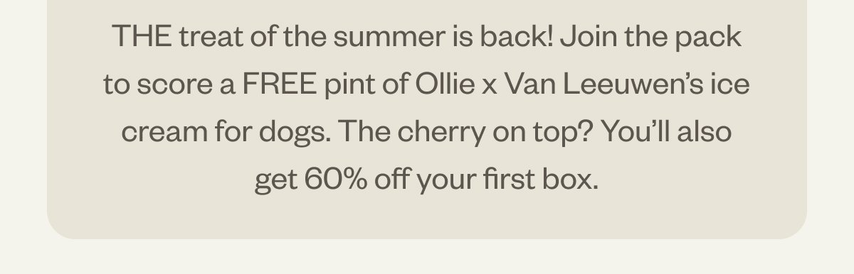 The treat of the summer is back! Join the pack to score a FREE pint of Ollie x Van Leeuwen's ice cream for dogs. Get 60% off your first box!