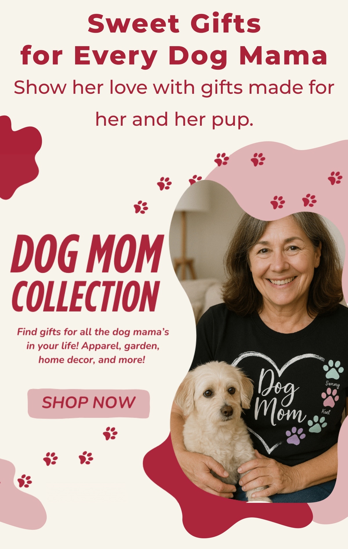 Sweet Gifts for Every Dog Mama - Show her love with gifts made for her and her pup. - DOG MOM COLLECTION - Find gifts for all the dog mama's in your life! Apparel, garden, home decor, and more! - SHOP NOW