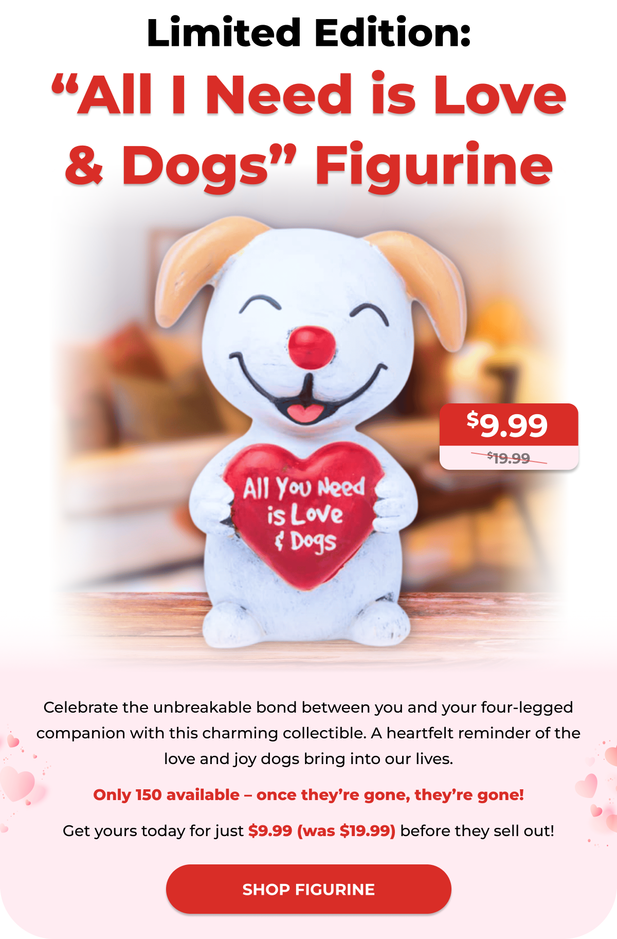 Limited Edition: “All I Need is Love & Dogs” Figurine - Celebrate the unbreakable bond between you and your four-legged companion with this charming collectible. A heartfelt reminder of the love and joy dogs bring into our lives. Only 150 available – once they’re gone, they’re gone! Get yours today for just $9.99 (was $19.99) before they sell out! - SHOP FIGURINE