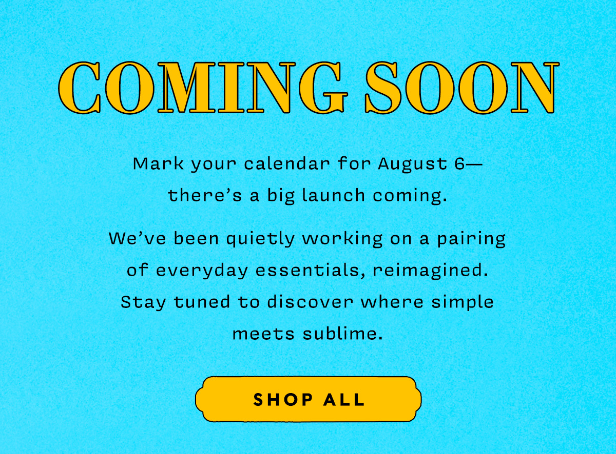COMING SOON    Mark your calendar for August 6— there's a big launch coming.    We've been quietly working on a pairing  of everyday essentials, reimagined.  Stay tuned to discover where simple meets sublime.     SHOP ALL